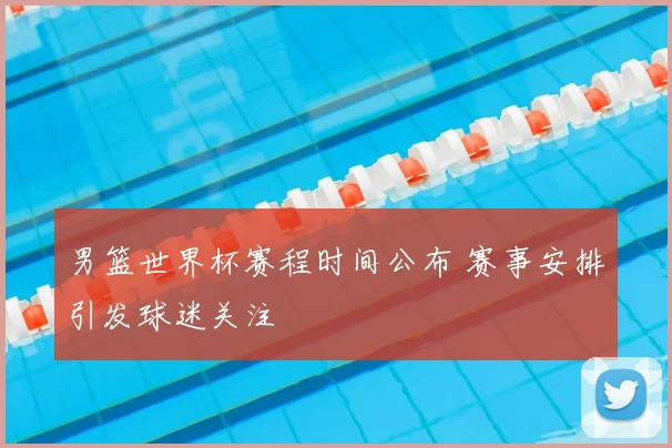 男篮世界杯赛程时间公布 赛事安排引发球迷关注