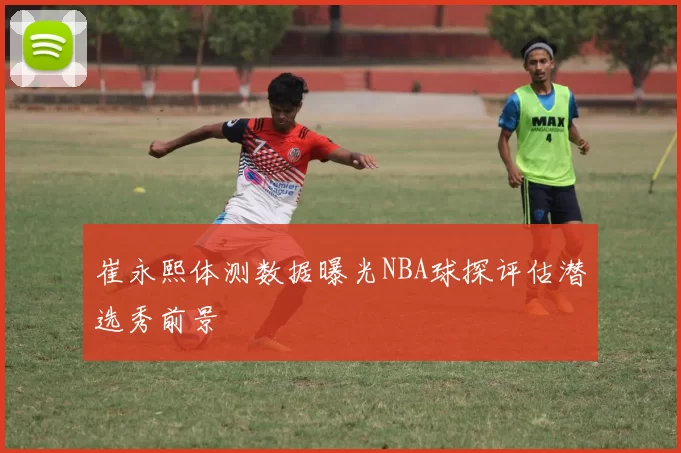 崔永熙体测数据曝光NBA球探评估潜选秀前景