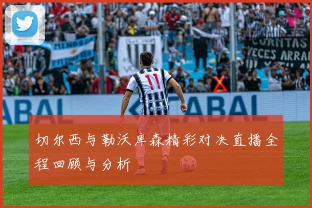 切尔西与勒沃库森精彩对决直播全程回顾与分析