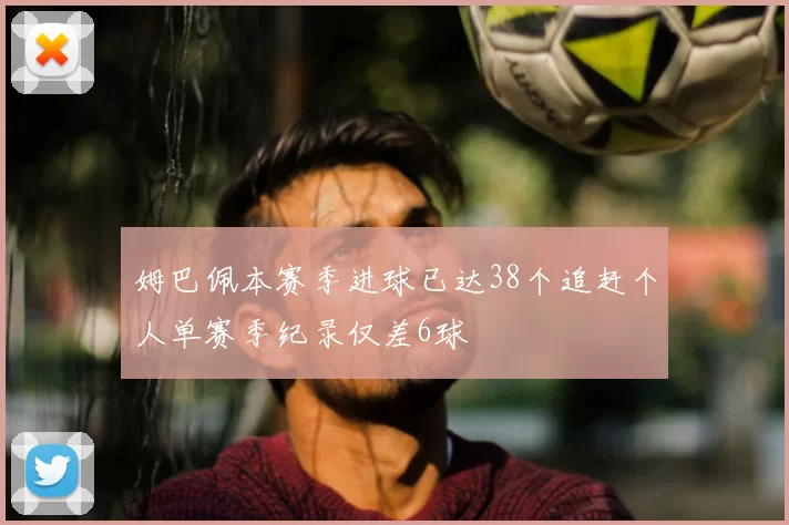 姆巴佩本赛季进球已达38个追赶个人单赛季纪录仅差6球